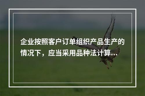 企业按照客户订单组织产品生产的情况下，应当采用品种法计算产品