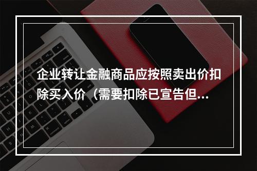 企业转让金融商品应按照卖出价扣除买入价（需要扣除已宣告但尚未