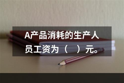 A产品消耗的生产人员工资为（　）元。