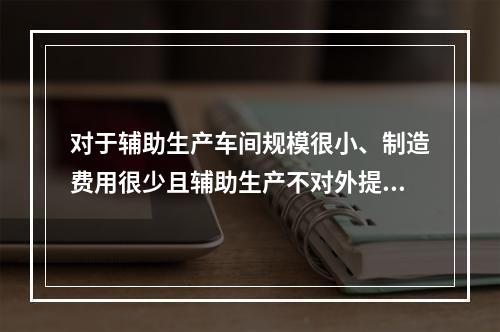 对于辅助生产车间规模很小、制造费用很少且辅助生产不对外提供产