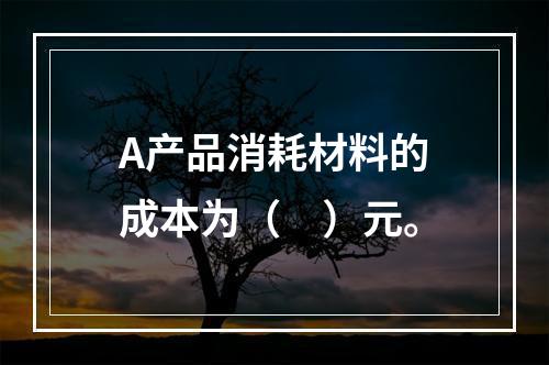 A产品消耗材料的成本为（　）元。