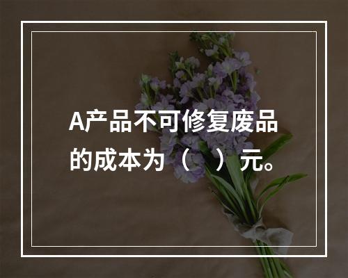 A产品不可修复废品的成本为（　）元。