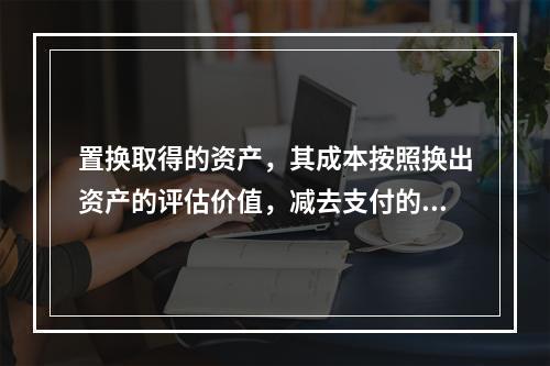 置换取得的资产，其成本按照换出资产的评估价值，减去支付的补价