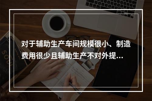 对于辅助生产车间规模很小、制造费用很少且辅助生产不对外提供产