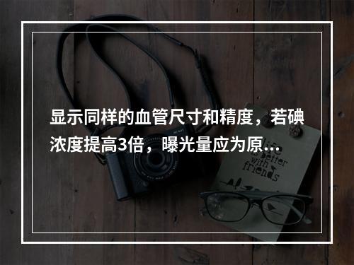 显示同样的血管尺寸和精度，若碘浓度提高3倍，曝光量应为原来的