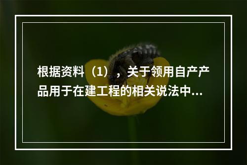 根据资料（1），关于领用自产产品用于在建工程的相关说法中，正