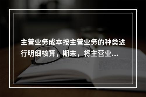 主营业务成本按主营业务的种类进行明细核算，期末，将主营业务成