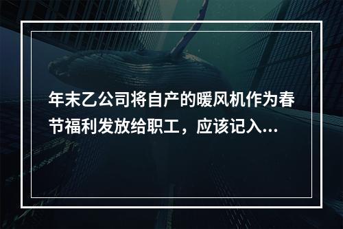 年末乙公司将自产的暖风机作为春节福利发放给职工，应该记入“应