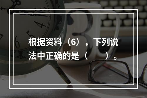 根据资料（6），下列说法中正确的是（　　）。