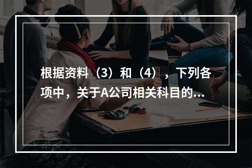 根据资料（3）和（4），下列各项中，关于A公司相关科目的会计