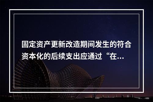 固定资产更新改造期间发生的符合资本化的后续支出应通过“在建工