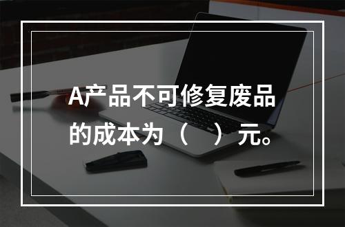 A产品不可修复废品的成本为（　）元。