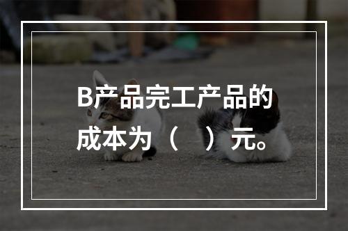 B产品完工产品的成本为（　）元。