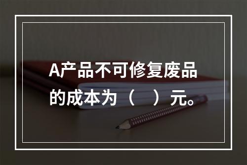 A产品不可修复废品的成本为（　）元。