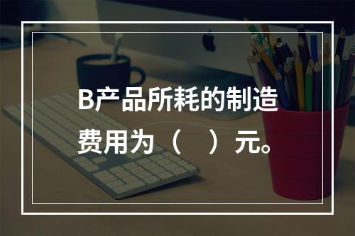 B产品所耗的制造费用为（　）元。