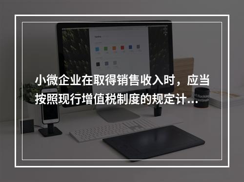 小微企业在取得销售收入时，应当按照现行增值税制度的规定计算应