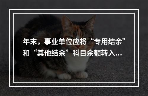 年末，事业单位应将“专用结余”和“其他结余”科目余额转入“非