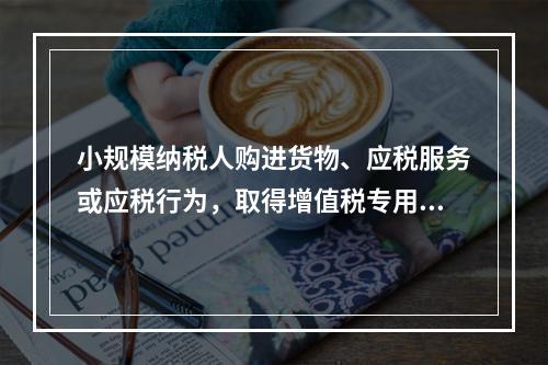 小规模纳税人购进货物、应税服务或应税行为，取得增值税专用发票