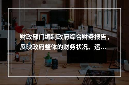 财政部门编制政府综合财务报告，反映政府整体的财务状况、运行情