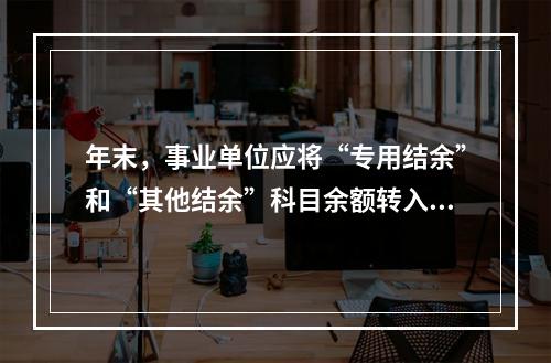 年末，事业单位应将“专用结余”和“其他结余”科目余额转入“非