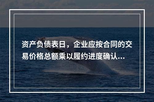 资产负债表日，企业应按合同的交易价格总额乘以履约进度确认当期