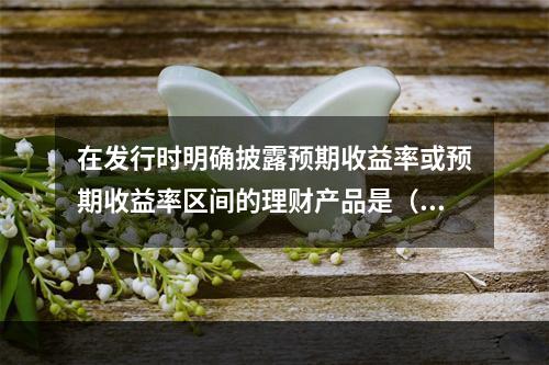 在发行时明确披露预期收益率或预期收益率区间的理财产品是（）。