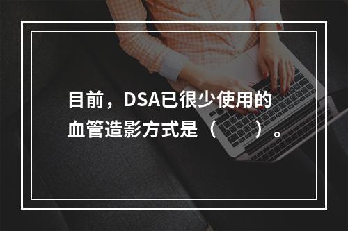 目前，DSA已很少使用的血管造影方式是（　　）。