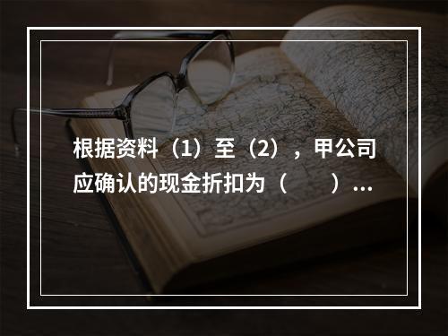 根据资料（1）至（2），甲公司应确认的现金折扣为（　　）元。