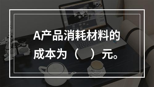 A产品消耗材料的成本为（　）元。