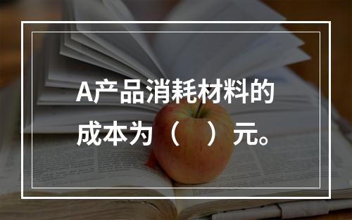 A产品消耗材料的成本为（　）元。