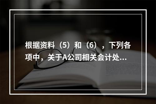 根据资料（5）和（6），下列各项中，关于A公司相关会计处理结