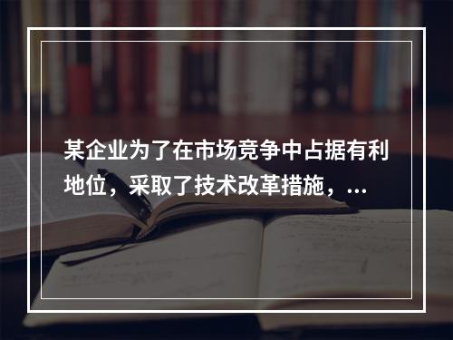 某企业为了在市场竞争中占据有利地位，采取了技术改革措施，并在