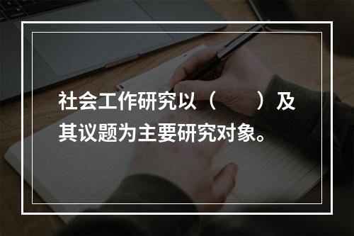 社会工作研究以（　　）及其议题为主要研究对象。