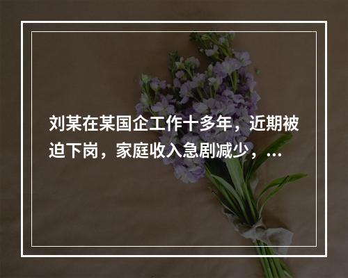 刘某在某国企工作十多年，近期被迫下岗，家庭收入急剧减少，刘某