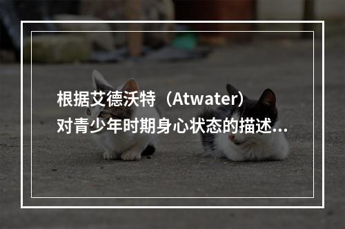 根据艾德沃特（Atwater）对青少年时期身心状态的描述，青