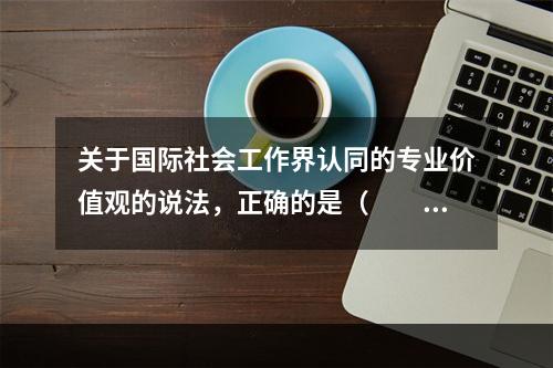 关于国际社会工作界认同的专业价值观的说法，正确的是（　　）。