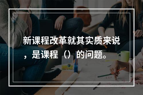 新课程改革就其实质来说，是课程（）的问题。