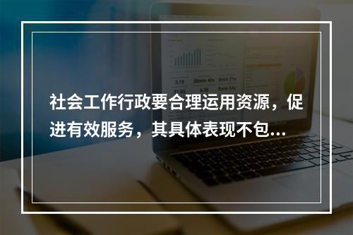 社会工作行政要合理运用资源，促进有效服务，其具体表现不包括（