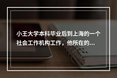 小王大学本科毕业后到上海的一个社会工作机构工作，他所在的机构