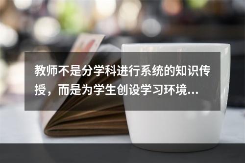 教师不是分学科进行系统的知识传授，而是为学生创设学习环境，由