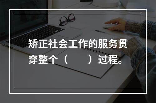 矫正社会工作的服务贯穿整个（　　）过程。