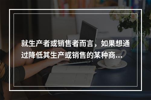 就生产者或销售者而言，如果想通过降低其生产或销售的某种商品的