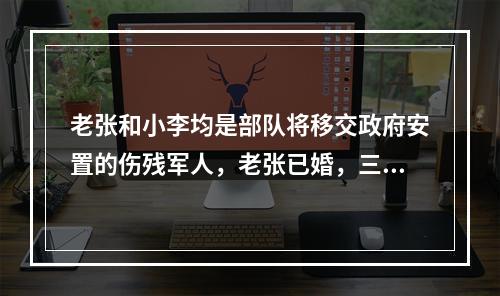 老张和小李均是部队将移交政府安置的伤残军人，老张已婚，三级肢