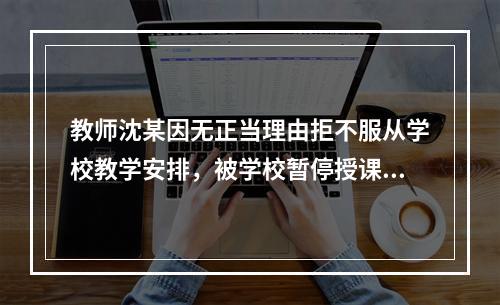 教师沈某因无正当理由拒不服从学校教学安排，被学校暂停授课并扣