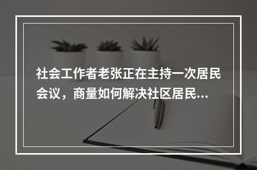 社会工作者老张正在主持一次居民会议，商量如何解决社区居民乱停