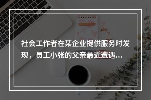 社会工作者在某企业提供服务时发现，员工小张的父亲最近遭遇严重