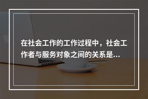 在社会工作的工作过程中，社会工作者与服务对象之间的关系是（　