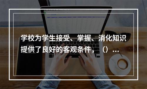 学校为学生接受、掌握、消化知识提供了良好的客观条件，（）是学