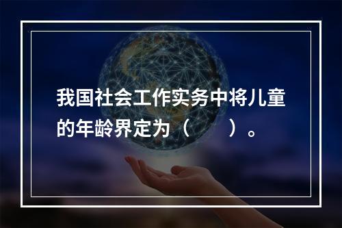 我国社会工作实务中将儿童的年龄界定为（　　）。