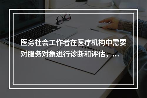 医务社会工作者在医疗机构中需要对服务对象进行诊断和评估，这项